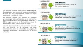 14
14
Sin embargo, no es el viento sino la marejada y las
inundaciones que provoca la lluvia que descarga el
huracán las que generalmente causan la mayor
destrucción y pérdida de vidas.
En Estados Unidos, por ejemplo, la marejada
provocada por ciclones tropicales en el Atlántico fue
responsable de casi la mitad de muertes entre 1963 y
2012, según datos de la Sociedad Americana de
Meteorología (AMS, por sus siglas en inglés).
Además de estos factores, la destrucción causada
por un huracán va a depender de otras
circunstancias, como la velocidad a la que pasa, la
geografía del territorio y la infraestructura de la zona
afectada.
14
 