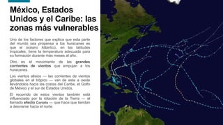 15
15
México, Estados
Unidos y el Caribe: las
zonas más vulnerables
Uno de los factores que explica que esta parte
del mundo sea propensa a los huracanes es
que el océano Atlántico, en las latitudes
tropicales, tiene la temperatura adecuada para
su formación durante más meses al año.
Otro es el movimiento de las grandes
corrientes de vientos que empujan a los
huracanes.
Los vientos alisios — las corrientes de vientos
globales en el trópico — van de este a oeste
llevándolos hacia las costas del Caribe, el Golfo
de México y el sur de Estados Unidos.
El recorrido de estos vientos también está
influenciado por la rotación de la Tierra — el
llamado efecto Coriolis — que hace que tiendan
a desviarse hacia el norte.
 
