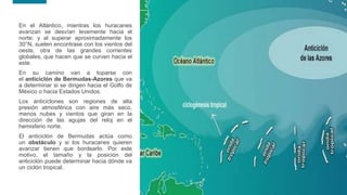 16
16
En el Atlántico, mientras los huracanes
avanzan se desvían levemente hacia el
norte; y al superar aproximadamente los
30°N, suelen encontrase con los vientos del
oeste, otra de las grandes corrientes
globales, que hacen que se curven hacia el
este.
En su camino van a toparse con
el anticiclón de Bermudas-Azores que va
a determinar si se dirigen hacia el Golfo de
México o hacia Estados Unidos.
Los anticiclones son regiones de alta
presión atmosférica con aire más seco,
menos nubes y vientos que giran en la
dirección de las agujas del reloj en el
hemisferio norte.
El anticiclón de Bermudas actúa como
un obstáculo y si los huracanes quieren
avanzar tienen que bordearlo. Por este
motivo, el tamaño y la posición del
anticiclón puede determinar hacia dónde va
un ciclón tropical.
 