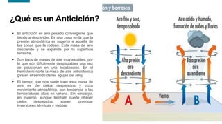17
17
¿Qué es un Anticiclón?
 El anticiclón es aire pesado convergente que
tiende a descender. Es una zona en la que la
presión atmosférica es superior a aquella de
las zonas que la rodean. Esta masa de aire
desciende y se expande por la superficie
terrestre.
 Son tipos de masas de aire muy estables, por
lo que son difícilmente desplazables una vez
se posicionan en una localización. En el
hemisferio norte la masa de aire anticiclónica
gira en el sentido de las agujas del reloj.
 El tiempo que nos suele traer esta masa de
aire es de cielos despejados y poco
movimiento atmosférico, con tendencia a las
temperaturas altas en verano. Sin embargo,
en invierno, aunque también puede ofrecer
cielos despejados, suelen provocar
inversiones térmicas y nieblas.
 