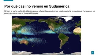 19
Por qué casi no vemos en Sudamérica
Si bien la parte norte del Atlántico puede ofrecer las condiciones ideales para la formación de huracanes, no
ocurre lo mismo bajo la línea del Ecuador.
 