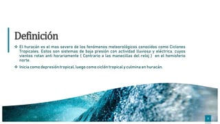 3
3
Definición
 El huracán es el mas severo de los fenómenos meteorológicos conocidos como Ciclones
Tropicales. Estos son sistemas de baja presión con actividad lluviosa y eléctrica, cuyos
vientos rotan anti horariamente ( Contrario a las manecillas del reloj ) en el hemisferio
norte.
 Inicia como depresión tropical, luego como ciclón tropical y culmina en huracán.
3
 