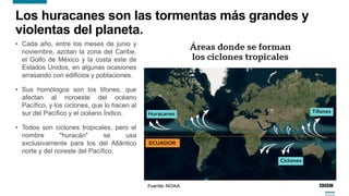 6
Los huracanes son las tormentas más grandes y
violentas del planeta.
• Cada año, entre los meses de junio y
noviembre, azotan la zona del Caribe,
el Golfo de México y la costa este de
Estados Unidos, en algunas ocasiones
arrasando con edificios y poblaciones.
• Sus homólogos son los tifones, que
afectan al noroeste del océano
Pacífico, y los ciclones, que lo hacen al
sur del Pacífico y el océano Índico.
• Todos son ciclones tropicales, pero el
nombre "huracán" se usa
exclusivamente para los del Atlántico
norte y del noreste del Pacífico.
 