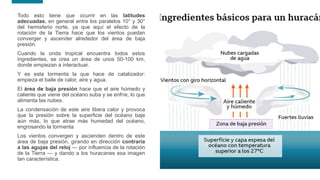 9
9
Todo esto tiene que ocurrir en las latitudes
adecuadas, en general entre los paralelos 10° y 30°
del hemisferio norte, ya que aquí el efecto de la
rotación de la Tierra hace que los vientos puedan
converger y ascender alrededor del área de baja
presión.
Cuando la onda tropical encuentra todos estos
ingredientes, se crea un área de unos 50-100 km,
donde empiezan a interactuar.
Y es esta tormenta la que hace de catalizador:
empieza el baile de calor, aire y agua.
El área de baja presión hace que el aire húmedo y
caliente que viene del océano suba y se enfríe, lo que
alimenta las nubes.
La condensación de este aire libera calor y provoca
que la presión sobre la superficie del océano baje
aún más, lo que atrae más humedad del océano,
engrosando la tormenta.
Los vientos convergen y ascienden dentro de este
área de baja presión, girando en dirección contraria
a las agujas del reloj — por influencia de la rotación
de la Tierra — y dando a los huracanes esa imagen
tan característica.
 