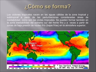 Los ciclones tropicales nacen en las aguas cálidas de la zona tropical y subtropical a partir de las perturbaciones consideradas áreas de inestabilidad, como son las ondas tropicales. Se pueden formar también en la zona inestabilidad del extremo sur del frente frío y a  veces a partir de zonas de baja presión de núcleo frío (bajas frías) en la atmósfera superior. 