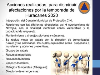 Acciones realizadas para disminuir
afectaciones por la temporada de
Huracanes 2020
Integración del Consejo Municipal de Protección Civil.
Reuniones con las diferentes direcciones del H Ayuntamiento de
Navojoa, con la finalidad identificar zonas vulnerables y la
capacidad de respuesta.
Mantenimiento a drenajes pluviales y cárcamos.
Se realizo mesa de trabajo con la dirección de comunidades
rurales y los comisarios, los cuales expusieron áreas propensas a
inundación y acciones preventivas.
Grupos de trabajo
Recursos materiales
Recursos humanos
Zonas vulnerables
Refugios Temporales (Albergues).
Directorio de emergencias
 
