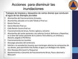 Acciones para disminuir las
inundaciones
Trabajos de limpieza y desazolve de varios drenes que conducen
el agua de los drenajes pluviales
Alcantarillas del fraccionamiento Girasoles.
Alcantarillas ubicadas en la calle Toledo al final sur.
Rincón final sur.
García Morales final sur.
Calle Ramón Corona final sur.
Fraccionamiento de brisas, frente a iglesia y cárcamo.
Alcantarillas del sector poniente a las colonias Central, Beltrones y Deportiva;
en el dren del sector poniente de la colonia Tierra Blanca, en Jiménez y
Abasolo, pegado al Periférico.
Fraccionamiento Los Laureles.
Descargas pluviales del centenario.
Solicitar a la sociedad de Usuarios que mantengan abiertas las compuertas de
sus drenes, para permitirle más fluidez al agua y un desfogue más rápido.
Dren Navojoa (Ferrocarril y Pesqueira)
Mantenimiento a Cárcamos de fraccionamiento Brisas, Paso a desnivel y
Mocuzarit
 