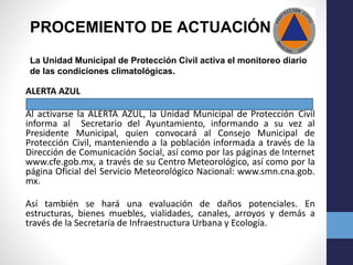 PROCEMIENTO DE ACTUACIÓN
La Unidad Municipal de Protección Civil activa el monitoreo diario
de las condiciones climatológicas.
ALERTA AZUL
Al activarse la ALERTA AZUL, la Unidad Municipal de Protección Civil
informa al Secretario del Ayuntamiento, informando a su vez al
Presidente Municipal, quien convocará al Consejo Municipal de
Protección Civil, manteniendo a la población informada a través de la
Dirección de Comunicación Social, así como por las páginas de Internet
www.cfe.gob.mx, a través de su Centro Meteorológico, así como por la
página Oficial del Servicio Meteorológico Nacional: www.smn.cna.gob.
mx.
Así también se hará una evaluación de daños potenciales. En
estructuras, bienes muebles, vialidades, canales, arroyos y demás a
través de la Secretaría de Infraestructura Urbana y Ecología.
 