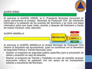 ALERTA VERDE
Al activarse la ALERTA VERDE, el C. Presidente Municipal convocará en
sesión permanente al Consejo Municipal de Protección Civil. Se mantendrá
informada a la población de los avances del fenómeno y se inicia una etapa
informativa sobre que hacer antes, durante y después del fenómeno a través
de medios impresos, radio, televisión.
ALERTA AMARILLA
Al activarse la ALERTA AMARILLA la Unidad Municipal de Protección Civil
informa al Secretario del Ayuntamiento, quien se coordinará con la Secretaría
de Seguridad Pública y Tránsito Municipal, para:
Diseñar un programa de seguridad pública específico para la prevención de
delitos y actuación en caso de desastre.
Diseñar un programa de Tránsito y Vialidades en caso de necesitar accionar
evacuación masiva de población civil con apoyo de los transportistas
urbanos y suburbanos del Municipio.
 
