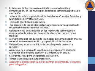 Instalación de los centros municipales de coordinación y
comunicación, en los municipios señalados como susceptibles de
afectación.
Valoración sobre la posibilidad de instalar los Consejos Estatales y
Municipales de Protección Civil.
Inicio de coordinación operativa.
Preparación de los posibles refugios temporales y asignación de
responsabilidades sobre los mismos.
Reforzamiento de campañas en los medios de comunicación
masiva sobre la actuación en caso de afectación por un ciclón
tropical.
Alertamiento por conducto de los medios de comunicación masiva
sobre el fenómeno específico y la posibilidad de impacto.
Valoración y, en su caso, inicio de despliegue de personal y
recursos.
Asimismo, se esperan de la población las siguientes acciones:
Mantener alto nivel de atención a la información oficial.
Estar preparada para una posible evacuación.
Tomar las medidas de autoprotección.
Asegurar la autosuficiencia de los centros de comando, y recursos
para la logística.
 