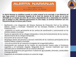 La Alerta Naranja se establece cuando un ciclón tropical se ha acercado a una distancia tal
que haga prever el inminente impacto de la línea de vientos de 34 nudos en un área
afectable en un tiempo de entre 36 y 6 horas, dependiendo de su intensidad. Se considera
que el peligro es Alto. Mientras permanezca en esta etapa, se emitirán boletines con una
frecuencia de por lo menos cada 3 horas.
Notificación a los integrantes del Sistema Nacional de Protección Civil en los ámbitos
federal, estatal y municipal. Instalación de los Consejos Estatales y Municipales de
Protección Civil.
Instalación en sesión permanente de los centros de coordinación y comunicación en los
ámbitos estatal y municipal.
Puesta en operación de los refugios temporales e inicio de funcionamiento de los mismos.
Abastecimiento de los refugios temporales.
Evacuación de las zonas de riesgo.
Despliegue táctico del personal y recursos materiales de las instancias participantes de los
ámbitos federal, estatal y municipal.
Inicio de acciones de las instancias encargadas de la seguridad pública.
Alertamiento por conducto de los medios de comunicación masiva sobre el fenómeno
específico y el inminente impacto. Resguardo de los recursos materiales que serán
utilizados para la rehabilitación de los sistemas afectados.
Ejecución de programas para garantizar el abasto de agua potable, alimentos, combustibles
y energía eléctrica.
Suspensión de actividades escolares en zonas de riesgo.
 