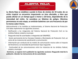 La Alerta Roja se establece cuando la línea de vientos de 34 nudos de un
ciclón tropical se encuentra impactando un área afectable, o bien que
pueda afectar en un tiempo igual o menor a 18 horas, dependiendo de la
intensidad del ciclón. Se considera un Máximo de peligro. Mientras
permanezca en esta etapa, se emitirán boletines con una frecuencia de por
lo menos cada 3 horas.
Adicionalmente a las medidas ya implementadas, el Sistema Nacional de Protección
Civil debe implementar las siguientes acciones:
Notificación a los integrantes del Sistema Nacional de Protección Civil en los
ámbitos federal, estatal y municipal.
Resguardo total de autoridades e integrantes del SINAPROC.
Sesión permanente de los Consejos Estatales y Municipales de Protección Civil, así
como de las instancias de coordinación y comunicación.
Información por conducto de los medios de comunicación masiva sobre el impacto
del fenómeno y la necesidad de permanecer bajo resguardo.
Continuidad de las comunicaciones entre las instancias de los ámbitos federal,
estatal y municipal.
Asimismo, se esperan de la población las siguientes acciones: Resguardo total de la
población. Atender las instrucciones de las autoridades
 