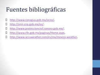 Fuentes bibliográficas
http://www.conagua.gob.mx/ocno/.
http://smn.cna.gob.mx/es/.
http://www.proteccioncivil.sonora.gob.mx/.
http://www.cfe.gob.mx/paginas/Home.aspx.
http://www.accuweather.com/es/mx/mexico-weather.
 