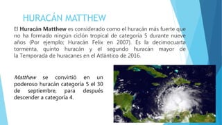 El Huracán Matthew es considerado como el huracán más fuerte que
no ha formado ningún ciclón tropical de categoría 5 durante nueve
años (Por ejemplo; Huracán Felix en 2007). Es la decimocuarta
tormenta, quinto huracán y el segundo huracán mayor de
la Temporada de huracanes en el Atlántico de 2016.
HURACÁN MATTHEW
Matthew se convirtió en un
poderoso huracán categoría 5 el 30
de septiembre, para después
descender a categoría 4.
 