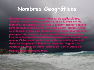 Nombres Geográficos El origen del término huracán tiene varias explicaciones. Algunos autores señalan que fue llevado a Europa por los marineros de Cristóbal Colón que lo tomaron del maya-quiché, cuya etimología proviene de hun (uno) y akán (pierna). Según su mitología, el dios cojo Huracán surgió del corazón del cielo para gobernar el trueno, el rayo, los vientos y tempestades. Los huracanes reciben nombres diferentes en otras partes del mundo. Ciclón es el nombre que recibe en la India y todo el Golfo de Bengala, en Filipinas se denomina “baguio”, en Australia se identifica como “Willy-Willy” y en el Oeste del Pacífico se conoce como tifón.   