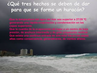 ¿Qué tres hechos se deben de dar para que se forme un huracán?   -Que la temperatura del agua del mar sea superior a 27/28 ºC generando una rápida evaporación y condensación en las capas superiores.  Que la cuantía de la evaporación dé lugar a un centro de baja presión, de anchura intermedia y de gran proyección vertical.  Que exista una continua entrada de aire más frío en las capas altas como consecuencia, generalmente, de vientos alisios. 