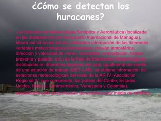 ¿Cómo se detectan los huracanes? -La Dirección de Meteorología Sinóptica y Aeronáutica (localizada en las instalaciones del Aeropuerto Internacional de Managua), labora las 24 horas del día, utilizando información de las diferentes variables meteorológicas (temperatura, presión atmosférica, dirección y velocidad de viento, nubosidad, precipitación, tiempo presente y pasado, etc.) de la Red de Estaciones Meteorológicas distribuidas en diferentes regiones del país, igualmente por medio de una estación de trabajo (MET-LAB), se obtiene información de estaciones meteorológicas del resto de la AR IV (Asociación Regional IV, que comprende, los países del Caribe, Estados Unidos, México, Centroamérica, Venezuela y Colombia), actualmente esta comunicación se establece por medio de satélites.   