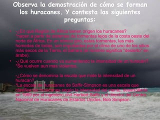 Observa la demostración de cómo se forman los huracanes. Y contesta las siguientes preguntas: -¿En qué Región de África tienen origen los huracanes? *nacen a partir de sistemas de tormentas lejos de la costa oeste del norte de África. En un irónico giro, estas tormentas, las más húmedas de todas, son impulsadas por el clima de uno de los sitios más secos de la Tierra, el Sahara (el nombre significa "desierto" en árabe).  -¿Qué ocurre cuando va aumentando la intensidad de un huracán? *Se vuelven aun mas violentos. -¿Cómo se denomina la escala que mide la intensidad de un huracán? *La escala de huracanes de Saffir-Simpson es una escala que clasifica los huracanes según la intensidad del viento, desarrollada en 1969 por el ingeniero civil Herbert Saffir y el director del Centro Nacional de Huracanes de Estados Unidos, Bob Simpson . 