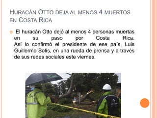 HURACÁN OTTO DEJA AL MENOS 4 MUERTOS
EN COSTA RICA
 El huracán Otto dejó al menos 4 personas muertas
en su paso por Costa Rica.
Así lo confirmó el presidente de ese país, Luis
Guillermo Solís, en una rueda de prensa y a través
de sus redes sociales este viernes.
 