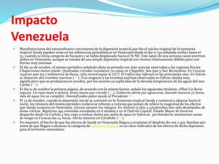Impacto
Venezuela
 Manifestaciones del extraordinario crecimiento de la depresión tropical que fue el núcleo original de la tormenta
tropical Sandy pueden verse en las referencias periodísticas en Venezuela desde el día 17 (ya señalada arriba) hasta el
23, cuando ya tenía categoría de huracán y se había desplazado hacia el N-NE. Este lapso de una semana causó enormes
daños en Venezuela, aunque se trataba de una simple depresión tropical con vientos relativamente débiles pero con
lluvias muy intensas.
 El día 20 de octubre, el mismo periódico señalado abría su portada con más noticias reservadas a las copiosas lluvias:
Chaparrones meten miedo. Quebradas crecidas inundaron 70 casas en Chapellín, San José y San Bernardino. En Caracas
cayeron ayer 65,7 milímetros de lluvia, cifra récord según la UCV. El tráfico fue infernal en las principales vías. En Falcón
se divisaron dos trombas marinas ([6] ). Con respecto a las trombas marinas observadas en Falcón resulta muy
significativo que se produjeran en octubre, por las razones ya explicadas de la elevada temperatura de las aguas del mar
Caribe ([7] )
 El día 21 de octubre la primera página, de acuerdo con la misma fuente, señala los siguientes titulares: ¡Pilas! La lluvia
seguirá. Un rayo mata a señora. Joven muere por crecida ([7]). Gobierno alerta por aguaceros. Inameh anuncia 72 horas
más de agua (no se cumplió). Damnificados piden ayuda al Presidente [8]
 El 23 de octubre, cuando la depresión inicial se convirtió en la Tormenta tropical Sandy y comenzó a alejarse hacia el
norte, los titulares del mismo periódico todavía se refieren a noticias que ponen de relieve la magnitud de los efectos
que Sandy ocasionó en Venezuela: Lluvias atestan los refugios. En últimos 15 días 2.479 familias han sido desalojadas de
áreas críticas. Registran 594 viviendas inundadas en 6 estados y en el Distrito Capital. Estado Mayor de Invierno
despacha desde La Carlota y hoy viaja a evaluar daños por palos de agua en Valencia. 300 bomberos monitorean zonas
de riesgo en Caracas las 24 horas. Alerta máxima en Carabobo ([9] ).
 En resumen, el hecho de que los efectos de Sandy en Venezuela llegara a ocasionar el desalojo de casi 2.500 familias aún
antes de que llegara a alcanzar la categoría de tormenta tropical es un claro indicador de los efectos de dicha depresión
para el territorio venezolano.
 