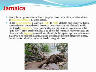 Jamaica
 Sandy fue el primer huracán en golpear directamente a Jamaica desde
el huracán Gilbert, 24 años antes.
 El día 24 de octubre a las 15:00 GMT la NHC detalló que Sandy se había
convertido en un poderoso huracán de categoría uno, ubicado a sólo
100 km de Kingston. Posteriormente, se emitió un aviso especial a las
19:20 GMT, en el cual se indica que el ojo del huracán hizo contacto en
el sudeste de Jamaica a sólo 8 km al este de la capital aproximadamente
a las 15:00 hora local. Luego, siguió desplazándose en dirección norte,
donde se fortaleció a un huracán de categoría dos.
 