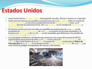 Estados Unidos
 zona noreste de los Estados Unidos, descargando nevadas, lluvias y vientos no-tropicales.
 Sandy provocó lluvias con posibles acumulaciones de 3 a 6 pulgadas sobre el noreste de
Carolina del Norte, en los otros estados del este de los Estados Unidos entre 4 a 8
pulgadas durante las próximas horas. De 1 a 3 pulgadas en los estados de Nueva York y
Nueva Inglaterra.
 El sistema incluso provocó nevadas con posibles acumulaciones de 2 a 3 pies en las
montañas de Virginia Occidental, de 1 a 2 pies en la parte sur de estas montañas y la
frontera con Kentucky y de 12 a 18 pies en las montañas que delimitan a los estados de
Carolina del Norte y Tennessee.
 Las marejadas ciclónicas y tempestuosas azotaron a las costas del noreste de EEUU,
registrándose elevaciones de entre 4 a 6 pies en las costas de Carolina del Norte, en Long
Island y New York Harbor de 6 a 1a pies, el sureste de Virginia incluyendo la Bahía de
Chesapeake de 2 a 4 pies, en la frontera entre Estados Unidos y Canadá de 1 a 3 pies y en
otras zonas de peligro acompañado de resacas y olas fuertes.
 