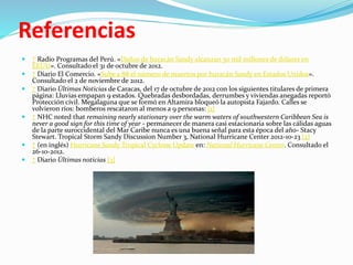 Referencias
 ↑ Radio Programas del Perú. «Daños de huracán Sandy alcanzan 50 mil millones de dólares en
EEUU». Consultado el 31 de octubre de 2012.
 ↑ Diario El Comercio. «Sube a 88 el número de muertos por huracán Sandy en Estados Unidos».
Consultado el 2 de noviembre de 2012.
 ↑ Diario Últimas Noticias de Caracas, del 17 de octubre de 2012 con los siguientes titulares de primera
página: Lluvias empapan 9 estados. Quebradas desbordadas, derrumbes y viviendas anegadas reportó
Protección civil. Megalaguna que se formó en Altamira bloqueó la autopista Fajardo. Calles se
volvieron ríos: bomberos rescataron al menos a 9 personas: [1]
 ↑ NHC noted that remaining nearly stationary over the warm waters of southwestern Caribbean Sea is
never a good sign for this time of year - permanecer de manera casi estacionaria sobre las cálidas aguas
de la parte suroccidental del Mar Caribe nunca es una buena señal para esta época del año- Stacy
Stewart. Tropical Storm Sandy Discussion Number 3, National Hurricane Center 2012-10-23 [2]
 ↑ (en inglés) Hurricane Sandy Tropical Cyclone Update en: National Hurricane Center. Consultado el
26-10-2012.
 ↑ Diario Últimas noticias [3]
 