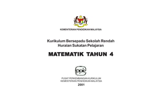KEMENTERIAN PENDIDIKAN MALAYSIA




Kurikulum Bersepadu Sekolah Rendah
      Huraian Sukatan Pelajaran

MATEMATIK TAHUN 4
MATEMA
  TEMATIK



       PUSAT PERKEMBANGAN KURIKULUM
      KEMENTERIAN PENDIDIKAN MALAYSIA
                   2001



                     i
 
