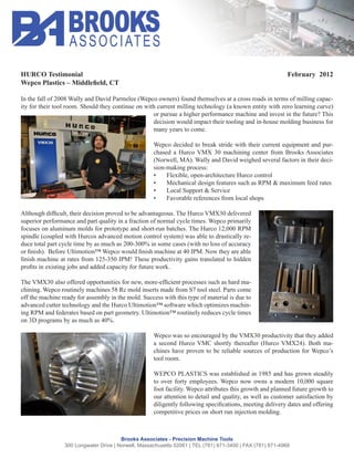 HURCO Testimonial                                                                                           February 2012


In the fall of 2008 Wally and David Parmelee (Wepco owners) found themselves at a cross roads in terms of milling capac-
ity for their tool room. Should they continue on with current milling technology (a known entity with zero learning curve)
                                                    or pursue a higher performance machine and invest in the future? This
                                                    decision would impact their tooling and in-house molding business for
                                                    many years to come.

                                                     Wepco decided to break stride with their current equipment and pur-
                                                     chased a Hurco VMX 30 machining center from Brooks Associates
                                                     (Norwell, MA). Wally and David weighed several factors in their deci-
                                                     sion-making process:
                                                          Flexible, open-architecture Hurco control
                                                          Mechanical design features such as RPM & maximum feed rates
                                                          Local Support & Service
                                                          Favorable references from local shops


superior performance and part quality in a fraction of normal cycle times. Wepco primarily
focuses on aluminum molds for prototype and short-run batches. The Hurco 12,000 RPM
spindle (coupled with Hurcos advanced motion control system) was able to drastically re-
duce total part cycle time by as much as 200-300% in some cases (with no loss of accuracy




                                                                                            -

off the machine ready for assembly in the mold. Success with this type of material is due to
                                                                                           -



                                                     Wepco was so encouraged by the VMX30 productivity that they added
                                                                                                                       -
                                                     chines have proven to be reliable sources of production for Wepco’s
                                                     tool room.


                                                     to over forty employees. Wepco now owns a modern 10,000 square
                                                     foot facility. Wepco attributes this growth and planned future growth to
                                                     our attention to detail and quality, as well as customer satisfaction by




                                        Brooks Associates - Precision Machine Tools
                 300 Longwater Drive | Norwell, Massachusetts 02061 | TEL (781) 871-3400 | FAX (781) 871-4969
 
