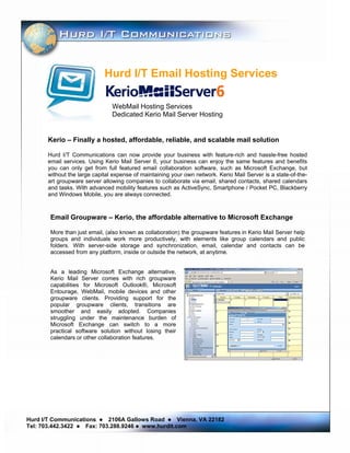 Hurd I/T Email Hosting Services

                                WebMail Hosting Services
                                Dedicated Kerio Mail Server Hosting


       Kerio – Finally a hosted, affordable, reliable, and scalable mail solution

       Hurd I/T Communications can now provide your business with feature-rich and hassle-free hosted
       email services. Using Kerio Mail Server 6, your business can enjoy the same features and benefits
       you can only get from full featured email collaboration software, such as Microsoft Exchange, but
       without the large capital expense of maintaining your own network. Kerio Mail Server is a state-of-the-
       art groupware server allowing companies to collaborate via email, shared contacts, shared calendars
       and tasks. With advanced mobility features such as ActiveSync, Smartphone / Pocket PC, Blackberry
       and Windows Mobile, you are always connected.



       Email Groupware – Kerio, the affordable alternative to Microsoft Exchange

       More than just email, (also known as collaboration) the groupware features in Kerio Mail Server help
       groups and individuals work more productively, with elements like group calendars and public
       folders. With server-side storage and synchronization, email, calendar and contacts can be
       accessed from any platform, inside or outside the network, at anytime.


       As a leading Microsoft Exchange alternative,
       Kerio Mail Server comes with rich groupware
       capabilities for Microsoft Outlook®, Microsoft
       Entourage, WebMail, mobile devices and other
       groupware clients. Providing support for the
       popular groupware clients, transitions are
       smoother and easily adopted. Companies
       struggling under the maintenance burden of
       Microsoft Exchange can switch to a more
       practical software solution without losing their
       calendars or other collaboration features.




Hurd I/T Communications     2106A Gallows Road    Vienna, VA 22182
Tel: 703.442.3422   Fax: 703.288.9246 www.hurdit.com
 