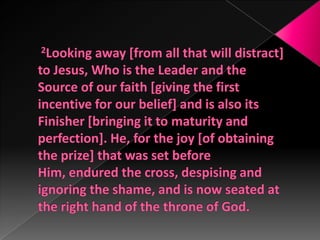 2Looking away [from all that will distract] to Jesus, Who is the Leader and the Source of our faith [giving the first incentive for our belief] and is also its Finisher [bringing it to maturity and perfection]. He, for the joy [of obtaining the prize] that was set before Him, endured the cross, despising and ignoring the shame, and is now seated at the right hand of the throne of God. 
