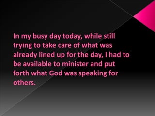 In my busy day today, while still trying to take care of what was already lined up for the day, I had to be available to minister and put forth what God was speaking for others.