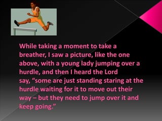 While taking a moment to take a breather, I saw a picture, like the one above, with a young lady jumping over a hurdle, and then I heard the Lord say, “some are just standing staring at the hurdle waiting for it to move out their way – but they need to jump over it and keep going.”