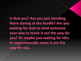 Is that you? Are you just standing there staring at the hurdle? Are you waiting for God to send someone your way to move it out the way for you? Or maybe just waiting for Him to supernaturally move it out the way for you.
