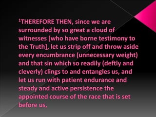 1THEREFORE THEN, since we are surrounded by so great a cloud of witnesses [who have borne testimony to the Truth], let us strip off and throw aside every encumbrance (unnecessary weight) and that sin which so readily (deftly and cleverly) clings to and entangles us, and let us run with patient endurance and steady and active persistence the appointed course of the race that is set before us,