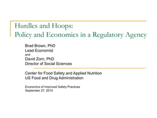 Hurdles and Hoops:
Policy and Economics in a Regulatory Agency
Brad Brown, PhD
Lead Economist
and
David Zorn, PhD
Director of Social Sciences
Center for Food Safety and Applied Nutrition
US Food and Drug Administration
Economics of Improved Safety Practices
September 27, 2010
 