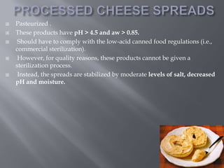 







Pasteurized .
These products have pH > 4.5 and aw > 0.85.
Should have to comply with the low-acid canned food regulations (i.e.,
commercial sterilization).
However, for quality reasons, these products cannot be given a
sterilization process.
Instead, the spreads are stabilized by moderate levels of salt, decreased
pH and moisture.

 