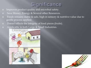 






Improves product quality and microbial safety.
Save Money, Energy & Several other Resources.
Foods remains stable & safe, high in sensory & nutritive value due to
gentle process applied.
Doesn't effects the integrity of food pieces (fruits).
Applicable in both Large & Small Industries.

 