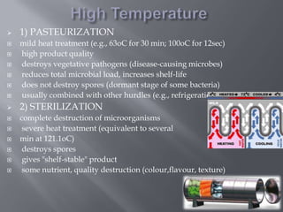 

1) PASTEURIZATION



mild heat treatment (e.g., 63oC for 30 min; 100oC for 12sec)
high product quality
destroys vegetative pathogens (disease-causing microbes)
reduces total microbial load, increases shelf-life
does not destroy spores (dormant stage of some bacteria)
usually combined with other hurdles (e.g., refrigeration)



2) STERILIZATION
















complete destruction of microorganisms
severe heat treatment (equivalent to several
min at 121.1oC)
destroys spores
gives "shelf-stable" product
some nutrient, quality destruction (colour,flavour, texture)

 