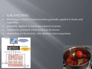 






3) BLANCHING
blanching is a kind of pasteurization generally applied to fruits and
vegetables.
primarily applied to inactivate natural enzymes
commonly practiced when food is to be frozen
depending on its severity, also destroys microorganisms

 