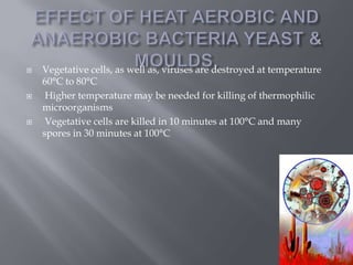 





Vegetative cells, as well as, viruses are destroyed at temperature
60°C to 80°C
Higher temperature may be needed for killing of thermophilic
microorganisms
Vegetative cells are killed in 10 minutes at 100°C and many
spores in 30 minutes at 100°C

 