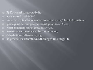 








3) Reduced water activity
aw is water "availability"
water is required for microbial growth, enzyme/chemical reactions
pathogenic microorganisms cannot grow at aw < 0.86
yeast & moulds cannot grow at aw <0.62
free water can be removed by concentration,
dehydration and freeze drying
in general, the lower the aw, the longer the storage life

 