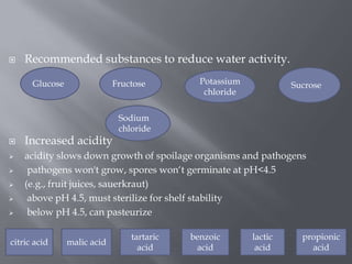 

Recommended substances to reduce water activity.
Glucose








Fructose

Increased acidity

Potassium
chloride

Sucrose

Sodium
chloride

acidity slows down growth of spoilage organisms and pathogens
pathogens won't grow, spores won„t germinate at pH<4.5
(e.g., fruit juices, sauerkraut)
above pH 4.5, must sterilize for shelf stability
below pH 4.5, can pasteurize

citric acid

malic acid

tartaric
acid

benzoic
acid

lactic
acid

propionic
acid

 