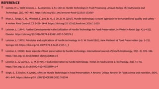 REFERENCE
 Gómez, P. L., Welti-Chanes, J., & Alzamora, S. M. (2011). Hurdle Technology in Fruit Processing. Annual Review of Food Science and
Technology, 2(1), 447–465. https://doi.org/10.1146/annurev-food-022510-133619
 Khan, I., Tango, C. N., Miskeen, S., Lee, B. H., & Oh, D.-H. (2017). Hurdle technology: A novel approach for enhanced food quality and safety –
A review. Food Control, 73, 1426–1444. https://doi.org/10.1016/j.foodcont.2016.11.010
 Leistner, L. (1994). Further Developments in the Utilization of Hurdle Technology for Food Preservation. In Water in Foods (pp. 421–432).
Elsevier. https://doi.org/10.1016/B978-1-85861-037-5.50029-1
 Leistner, L. (1995). Principles and applications of hurdle technology. In G. W. Gould (Ed.), New Methods of Food Preservation (pp. 1–21).
Springer US. https://doi.org/10.1007/978-1-4615-2105-1_1
 Leistner, L. (2000). Basic aspects of food preservation by hurdle technology. International Journal of Food Microbiology, 55(1–3), 181–186.
https://doi.org/10.1016/S0168-1605(00)00161-6
 Leistner, L., & Gorris, L. G. M. (1995). Food preservation by hurdle technology. Trends in Food Science & Technology, 6(2), 41–46.
https://doi.org/10.1016/S0924-2244(00)88941-4
 Singh, S., & Shalini, R. (2016). Effect of Hurdle Technology in Food Preservation: A Review. Critical Reviews in Food Science and Nutrition, 56(4),
641–649. https://doi.org/10.1080/10408398.2012.761594
 