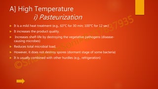 A] High Temperature
i) Pasteurization
 It is a mild heat treatment (e.g., 63°C for 30 min; 100°C for 12 sec)
 It increases the product quality.
 Increases shelf-life by destroying the vegetative pathogens (disease-
causing microbes)
 Reduces total microbial load,
 However, it does not destroy spores (dormant stage of some bacteria)
 It is usually combined with other hurdles (e.g., refrigeration)
 