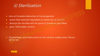 ii) Sterilization
 Aims at Complete destruction of microorganisms
 severe heat treatment (equivalent to several min at 121.1°C)
 destroys the microbes and the spores (C.botulinum gets killed)
 gives "shelf-stable" product
 Disadvantage: some destructions to the nutrients, quality,colour, flavour,
texture etc.
 