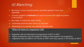 iii) Blanching
 Blanching is a kind of pasteurization generally applied to fruits and
vegetables
 Primarily applied to inactivate the natural enzymes that might be present
in the product.
 Also helps to reduce the water activity.
 Commonly practiced when food is to be frozen
 depending on its severity, also destroys the Microbes
*Effect Of Heat On Vegetative Cells
 Vegetative cells are destroyed at temperatures of 60°C to 80°C
 Higher temperature may be needed for killing of thermophilic microorganisms
 Vegetative cells are killed in 10 minutes at 100°C and many spores in 30 minutes at 100°C
 