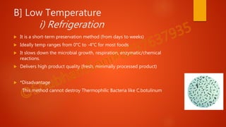 B] Low Temperature
i) Refrigeration
 It is a short-term preservation method (from days to weeks)
 Ideally temp ranges from 0°C to -4°C for most foods
 It slows down the microbial growth, respiration, enzymatic/chemical
reactions.
 Delivers high product quality (fresh, minimally processed product)
 *Disadvantage
This method cannot destroy Thermophilic Bacteria like C.botulinum
 