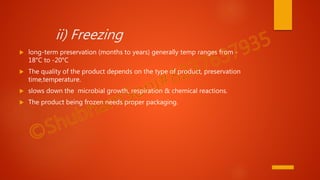 ii) Freezing
 long-term preservation (months to years) generally temp ranges from -
18°C to -20°C
 The quality of the product depends on the type of product, preservation
time,temperature.
 slows down the microbial growth, respiration & chemical reactions.
 The product being frozen needs proper packaging.
 
