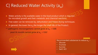 C] Reduced Water Activity (aw)
 Water activity is the available water in the food product which is required
for microbial growth and their metabolic and chemical reactions.
 Free water can be removed by, dehydration and freeze drying techniques.
 In general, the lower the aw the longer the shelf-life of the Product.
** pathogenic microorganisms cannot grow at aw < 0.86
yeast & moulds cannot grow at aw < 0.62
Recommended substances to reduce aw :-
• Glucose
• Fructose
• Sucrose
• NaCl, KCl
 